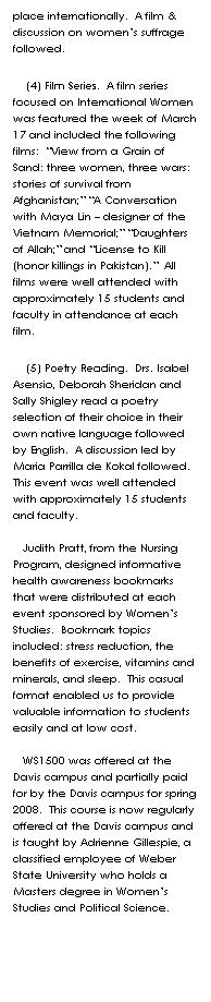 Text Box: place internationally.  A film & discussion on womens suffrage followed.   
    (4) Film Series.  A film series focused on International Women was featured the week of March 17 and included the following films:  View from a Grain of Sand: three women, three wars: stories of survival from Afghanistan; A Conversation with Maya Lin  designer of the Vietnam Memorial; Daughters of Allah; and License to Kill (honor killings in Pakistan).  All films were well attended with approximately 15 students and faculty in attendance at each film.  
    (5) Poetry Reading.  Drs. Isabel Asensio, Deborah Sheridan and Sally Shigley read a poetry selection of their choice in their own native language followed by English.  A discussion led by Maria Parrilla de Kokal followed.  This event was well attended with approximately 15 students and faculty.  

   Judith Pratt, from the Nursing Program, designed informative health awareness bookmarks that were distributed at each event sponsored by Womens Studies.  Bookmark topics included: stress reduction, the benefits of exercise, vitamins and minerals, and sleep.  This casual format enabled us to provide valuable information to students easily and at low cost.  

   WS1500 was offered at the Davis campus and partially paid for by the Davis campus for spring
2008.  This course is now regularly offered at the Davis campus and is taught by Adrienne Gillespie, a classified employee of Weber State University who holds a Masters degree in Womens Studies and Political Science.  
 
 
 
 
 
 
 
 
 
 
 
 
 
Some may see this as unnecessary or overly aggressive.  We believe there will be many who need and/or want such an effort.  Let each choose for herself.  I am excited to be co-planning with Carol Merrill our opening meeting of VOICE- an organization for and about the issues and goals of WSU women  for fall semester, 2007.  More on this will be upcoming.
 
Please also be planning for a Womens Studies Retreat in May of 2008.  We hope many of you will plan to come.  Details soon.  Thanks to all of you, faculty, staff, community supporters, administrators, librarians, and WSU students, especially our WS minors for a great 2006-2007 year!  We look forward to another great school year coming up very shortly.  Please do not hesitate to contact me bjohns@weber.edu.
            
