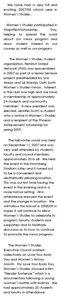 Text Box:    We have had a very full and exciting 2007/08 school year in Womens Studies.     
   Womens Studies participated in MajorFest/Scholarship Day, helping to spread the word about our minor program and draw student interest in our courses as well as our program.  
      The Womens Studies student organization, Feminist United Network (FUN) was reassembled in 2007 as part of a Senior Seminar project spearheaded by Lisa Araujo and L Wanda Croft, both Womens Studies minors.  Interest in the club was high and we have a membership of approximately 24 students and community members.  A new president was elected, Jennifer Scott, a student who is active in Womens Studies and a recipient of the Phoenix Achievement Scholarship for spring 2009.    
     The fall/winter social was held on December 11, 2007 and was very well attended by students, faculty and council members, approximately 20 in all.  We held the event in the Stromberg Stadium suites and it turned out to be a convenient and aesthetically pleasing location.  This was our first time having the event in the evening and in a more formal setting.  All in attendance enjoyed the event and the change in location.  We will follow this format in 2008/09 in hopes it will continue to allow Womens Studies to celebrate its program, faculty, students and supporters and to facilitate discussion as to how to continue to promote the minor program.  
     The Womens Studies Executive Council worked collectively on Love Your Body Day and Womens History Month.  For Love Your Body Day, Womens Studies showed a film Slender Existence which is a documentary following a young womans battle with bulimia.  We had approximately 20 students and faculty in attendance.  
 
    
 
