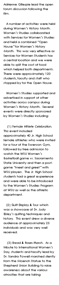 Text Box: Adrienne Gillespie lead the open forum discussion following the film.    
   A number of activities were held during Womens History Month.  Womens Studies collaborated with Services for Womens Studies and held a combined Open House for Womens History Month.  This was very effective as Services for Women Students has a central location and we were able to split the cost of food which helped both departments.  There were approximately 120 students, faculty and staff who stopped by for the Open House.  
   Womens Studies supported and advertised in support of other activities across campus during Womens History Month.  Several events were directly sponsored by Womens Studies including:
    (1) Female Athlete Celebration.  This event included approximately 40 Jr. High School female athletes who were invited for a tour of the Swenson Gym, followed by free admission to watch the WSU Womens Basketball game vs. Sacramento State University and then a post-game meet and greet with WSU players.  The Jr. High School students had a great experience and were able to be introduced to the Womens Studies Program at WSU as well as the athletic department.  
   (2) Quilt Display & Tour which was a showcase of Dr. Judy Elsleys quilting techniques and history.  This event drew a diverse audience of approximately 25 individuals and was very well received.  
    (3) Bread & Roses March.  As a tribute to International Womens Day, students and faculty lead by Dr. Sandra Powell marched silently from the Moench Statue to the Shepherd Union Building to raise awareness about the various atrocities that are taking 
 
 
