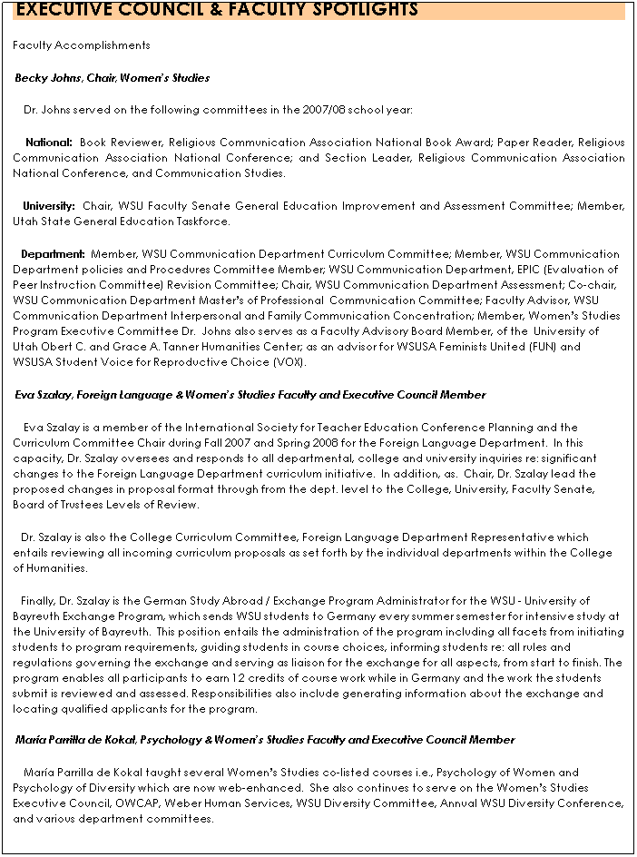 Text Box:  EXECUTIVE COUNCIL & FACULTY SPOTLIGHTS 
Faculty Accomplishments
 Becky Johns, Chair, Womens Studies
    Dr. Johns served on the following committees in the 2007/08 school year:  
    National:  Book Reviewer, Religious Communication Association National Book Award; Paper Reader, Religious Communication Association National Conference; and Section Leader, Religious Communication Association National Conference, and Communication Studies.  
   University:  Chair, WSU Faculty Senate General Education Improvement and Assessment Committee; Member, Utah State General Education Taskforce.  
   Department:  Member, WSU Communication Department Curriculum Committee; Member, WSU Communication Department policies and Procedures Committee Member; WSU Communication Department, EPIC (Evaluation of Peer Instruction Committee) Revision Committee; Chair, WSU Communication Department Assessment; Co-chair, WSU Communication Department Masters of Professional  Communication Committee; Faculty Advisor, WSU Communication Department Interpersonal and Family Communication Concentration; Member, Womens Studies Program Executive Committee Dr.  Johns also serves as a Faculty Advisory Board Member, of the  University of Utah Obert C. and Grace A. Tanner Humanities Center; as an advisor for WSUSA Feminists United (FUN) and  WSUSA Student Voice for Reproductive Choice (VOX).  
 Eva Szalay, Foreign Language & Womens Studies Faculty and Executive Council Member
    Eva Szalay is a member of the International Society for Teacher Education Conference Planning and the Curriculum Committee Chair during Fall 2007 and Spring 2008 for the Foreign Language Department.  In this capacity, Dr. Szalay oversees and responds to all departmental, college and university inquiries re: significant changes to the Foreign Language Department curriculum initiative.  In addition, as.  Chair, Dr. Szalay lead the proposed changes in proposal format through from the dept. level to the College, University, Faculty Senate, Board of Trustees Levels of Review.  
   Dr. Szalay is also the College Curriculum Committee, Foreign Language Department Representative which entails reviewing all incoming curriculum proposals as set forth by the individual departments within the College of Humanities.  
   Finally, Dr. Szalay is the German Study Abroad / Exchange Program Administrator for the WSU - University of Bayreuth Exchange Program, which sends WSU students to Germany every summer semester for intensive study at the University of Bayreuth.  This position entails the administration of the program including all facets from initiating students to program requirements, guiding students in course choices, informing students re: all rules and regulations governing the exchange and serving as liaison for the exchange for all aspects, from start to finish. The program enables all participants to earn 12 credits of course work while in Germany and the work the students submit is reviewed and assessed. Responsibilities also include generating information about the exchange and locating qualified applicants for the program.

 Mara Parrilla de Kokal, Psychology & Womens Studies Faculty and Executive Council Member 
    Mara Parrilla de Kokal taught several Womens Studies co-listed courses i.e., Psychology of Women and Psychology of Diversity which are now web-enhanced.  She also continues to serve on the Womens Studies Executive Council, OWCAP, Weber Human Services, WSU Diversity Committee, Annual WSU Diversity Conference, and various department committees.  
 
 
 
