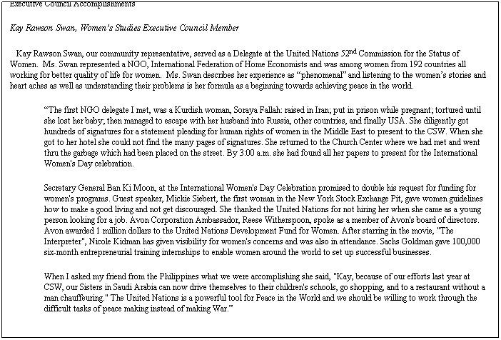 Text Box: Executive Council Accomplishments
Kay Rawson Swan, Womens Studies Executive Council Member
   Kay Rawson Swan, our community representative, served as a Delegate at the United Nations 52nd Commission for the Status of Women.  Ms. Swan represented a NGO, International Federation of Home Economists and was among women from 192 countries all working for better quality of life for women.  Ms. Swan describes her experience as phenomenal and listening to the womens stories and heart aches as well as understanding their problems is her formula as a beginning towards achieving peace in the world.
The first NGO delegate I met, was a Kurdish woman, Soraya Fallah: raised in Iran; put in prison while pregnant; tortured until she lost her baby; then managed to escape with her husband into Russia, other countries, and finally USA. She diligently got hundreds of signatures for a statement pleading for human rights of women in the Middle East to present to the CSW. When she got to her hotel she could not find the many pages of signatures. She returned to the Church Center where we had met and went thru the garbage which had been placed on the street. By 3:00 a.m. she had found all her papers to present for the International Women's Day celebration.
Secretary General Ban Ki Moon, at the International Women's Day Celebration promised to double his request for funding for women's programs. Guest speaker, Mickie Siebert, the first woman in the New York Stock Exchange Pit, gave women guidelines how to make a good living and not get discouraged. She thanked the United Nations for not hiring her when she came as a young person looking for a job. Avon Corporation Ambassador, Reese Witherspoon, spoke as a member of Avon's board of directors. Avon awarded 1 million dollars to the United Nations Development Fund for Women. After starring in the movie, "The Interpreter", Nicole Kidman has given visibility for women's concerns and was also in attendance. Sachs Goldman gave 100,000 six-month entrepreneurial training internships to enable women around the world to set up successful businesses.
When I asked my friend from the Philippines what we were accomplishing she said, "Kay, because of our efforts last year at CSW, our Sisters in Saudi Arabia can now drive themselves to their children's schools, go shopping, and to a restaurant without a man chauffeuring." The United Nations is a powerful tool for Peace in the World and we should be willing to work through the difficult tasks of peace making instead of making War.
 
 
