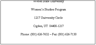 Text Box: Weber State University
Womens Studies Program
1217 University Circle
Ogden, UT  84408-1217
Phone: (801) 626-7632  Fax: (801) 626-7130
 
E-mail
womenstudies@weber.edu
 
Affiliations:  
 National Womens Studies Association (NWSA)
The Southwest Institute for Research on Women (SIROW)
 
 
